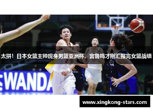 太拼！日本女篮主帅现身男篮亚洲杯，宫鲁鸣才刚汇报完女篮战绩